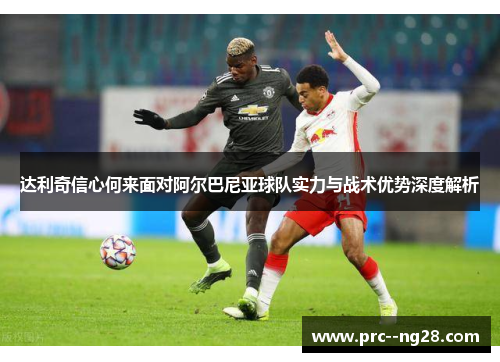 达利奇信心何来面对阿尔巴尼亚球队实力与战术优势深度解析 达利奇信心何来面对阿尔巴尼亚球队实力与战术优势深度解析