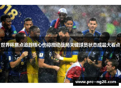世界杯焦点追踪核心伤停搅动战局关键球员状态成最大看点