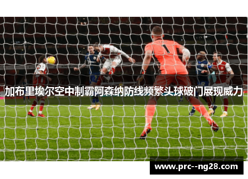 加布里埃尔空中制霸阿森纳防线频繁头球破门展现威力