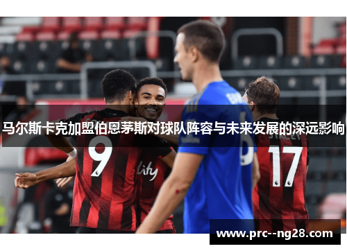 马尔斯卡克加盟伯恩茅斯对球队阵容与未来发展的深远影响