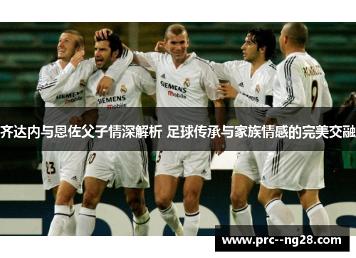 齐达内与恩佐父子情深解析 足球传承与家族情感的完美交融