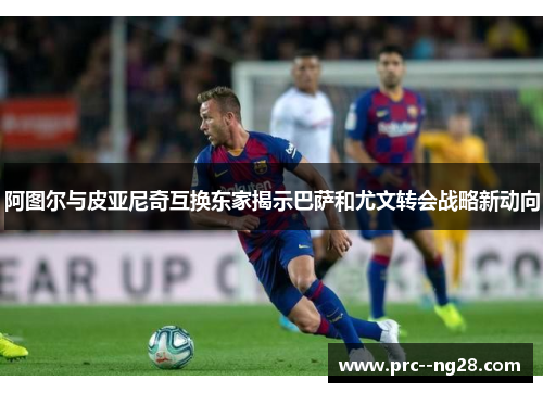 阿图尔与皮亚尼奇互换东家揭示巴萨和尤文转会战略新动向