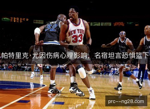 帕特里克·尤因伤病心理影响,名宿坦言恐惧篮下 帕特里克·尤因伤病心理影响,名宿坦言恐惧篮下